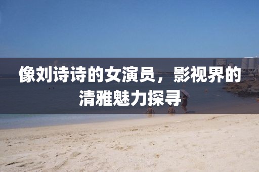 像刘诗诗的女演员，影视界的清雅魅力探寻