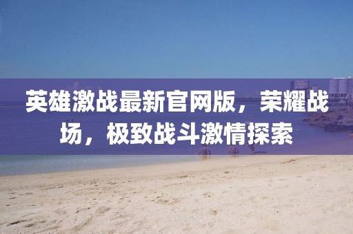 英雄激战最新官网版，荣耀战场，极致战斗激情探索