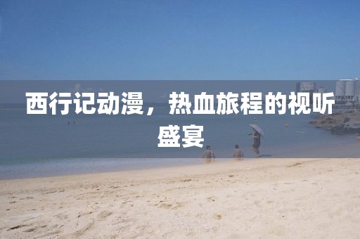 西行记动漫，热血旅程的视听盛宴