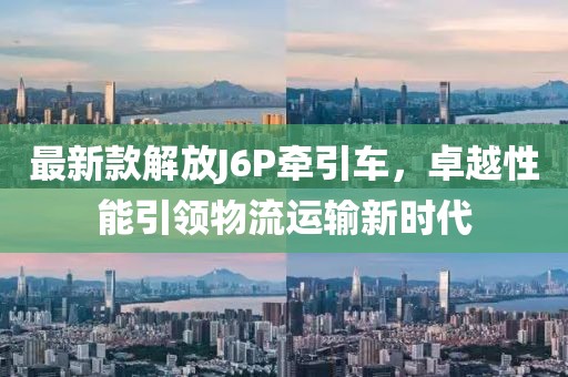 最新款解放J6P牵引车，卓越性能引领物流运输新时代
