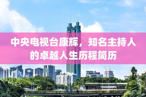 中央电视台康辉，知名主持人的卓越人生历程简历
