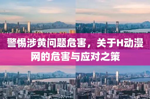 警惕涉黄问题危害，关于H动漫网的危害与应对之策