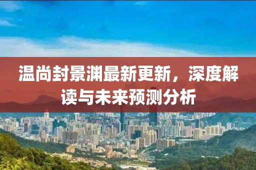 温尚封景渊最新更新，深度解读与未来预测分析