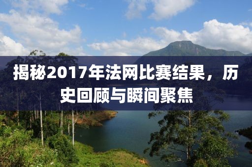 揭秘2017年法网比赛结果，历史回顾与瞬间聚焦