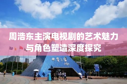 周浩东主演电视剧的艺术魅力与角色塑造深度探究