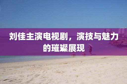 刘佳主演电视剧，演技与魅力的璀璨展现