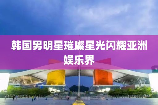 韩国男明星璀璨星光闪耀亚洲娱乐界