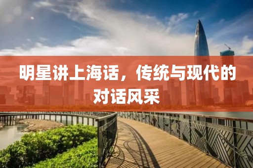 明星讲上海话，传统与现代的对话风采
