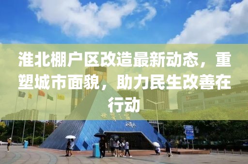 淮北棚户区改造最新动态，重塑城市面貌，助力民生改善在行动