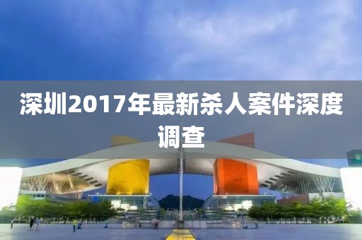 深圳2017年最新杀人案件深度调查