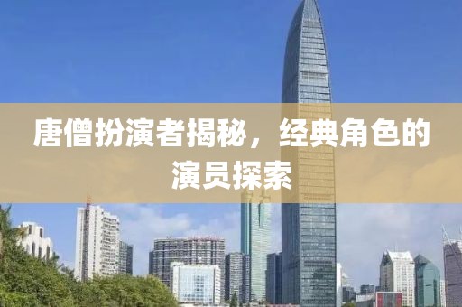 唐僧扮演者揭秘，经典角色的演员探索