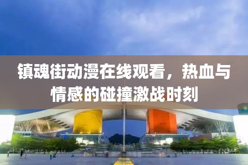 镇魂街动漫在线观看，热血与情感的碰撞激战时刻
