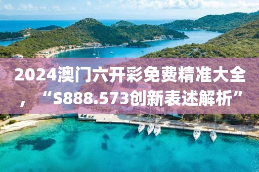 2024澳门六开彩免费精准大全，“S888.573创新表述解析”