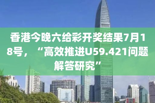 香港今晚六给彩开奖结果7月18号，“高效推进U59.421问题解答研究”