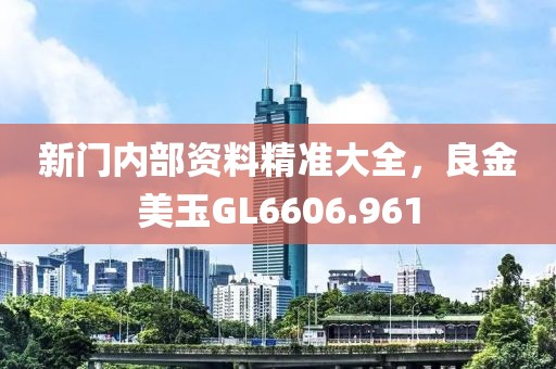 新门内部资料精准大全，良金美玉GL6606.961