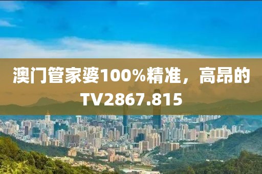 澳门管家婆100%精准，高昂的TV2867.815