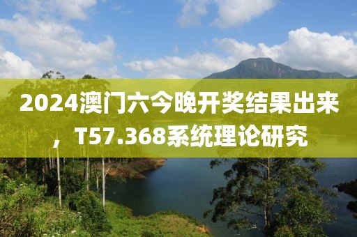 2024澳门六今晚开奖结果出来，T57.368系统理论研究