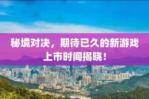 秘境对决，期待已久的新游戏上市时间揭晓！