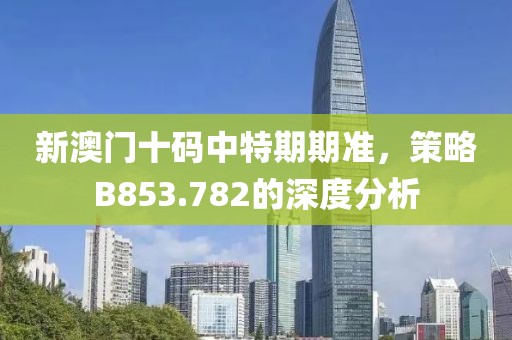 新澳门十码中特期期准，策略B853.782的深度分析