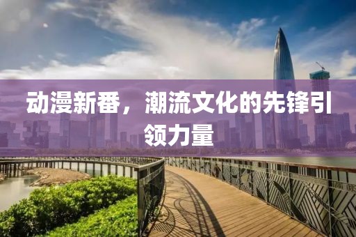动漫新番，潮流文化的先锋引领力量
