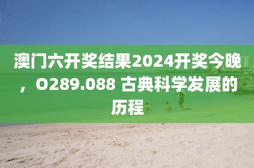 澳门六开奖结果2024开奖今晚，O289.088 古典科学发展的历程