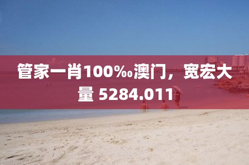 管家一肖100‰澳门，宽宏大量 5284.011