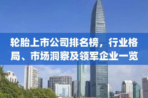 轮胎上市公司排名榜，行业格局、市场洞察及领军企业一览