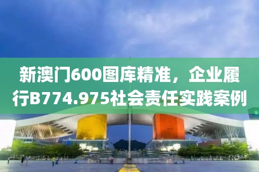 新澳门600图库精准，企业履行B774.975社会责任实践案例