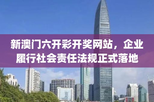 新澳门六开彩开奖网站，企业履行社会责任法规正式落地