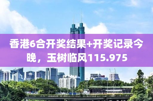 香港6合开奖结果+开奖记录今晚，玉树临风115.975