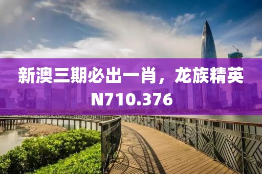 新澳三期必出一肖，龙族精英N710.376