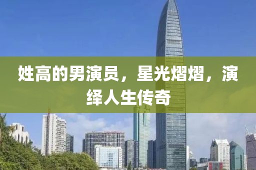 姓高的男演员，星光熠熠，演绎人生传奇