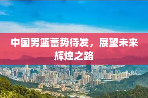 中国男篮蓄势待发，展望未来辉煌之路