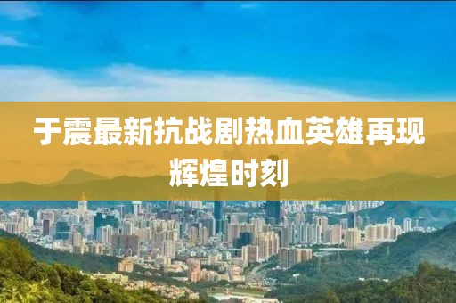 于震最新抗战剧热血英雄再现辉煌时刻