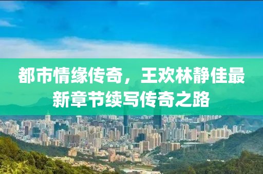 都市情缘传奇，王欢林静佳最新章节续写传奇之路