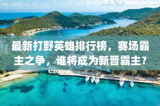 最新打野英雄排行榜，赛场霸主之争，谁将成为新晋霸主？