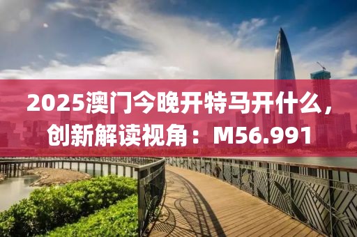 2025澳门今晚开特马开什么，创新解读视角：M56.991