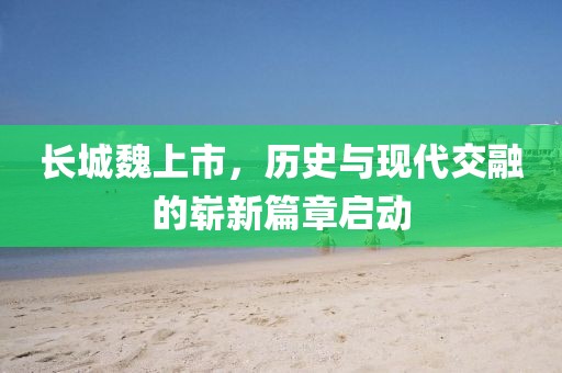 长城魏上市，历史与现代交融的崭新篇章启动