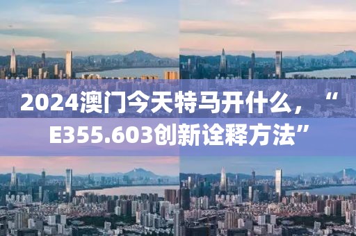 2024澳门今天特马开什么，“E355.603创新诠释方法”