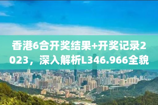 香港6合开奖结果+开奖记录2023，深入解析L346.966全貌