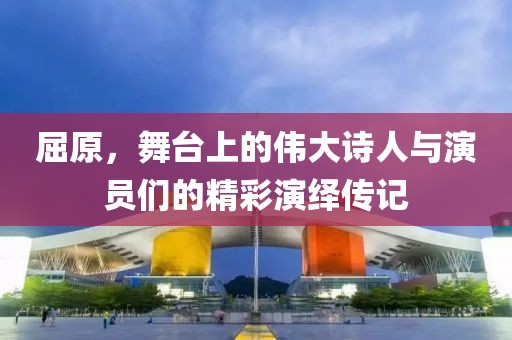 屈原，舞台上的伟大诗人与演员们的精彩演绎传记