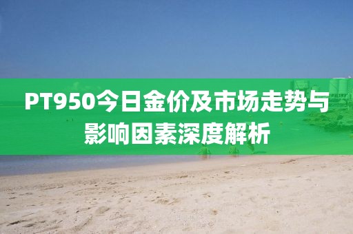 PT950今日金价及市场走势与影响因素深度解析