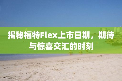 揭秘福特Flex上市日期，期待与惊喜交汇的时刻