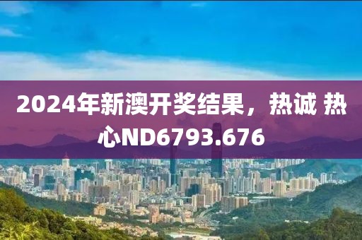 2024年新澳开奖结果，热诚 热心ND6793.676