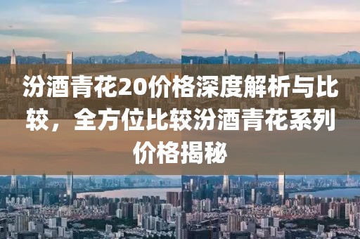 汾酒青花20价格深度解析与比较，全方位比较汾酒青花系列价格揭秘
