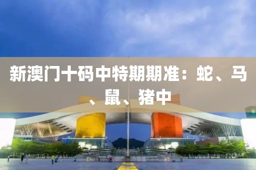 新澳门十码中特期期准：蛇、马、鼠、猪中