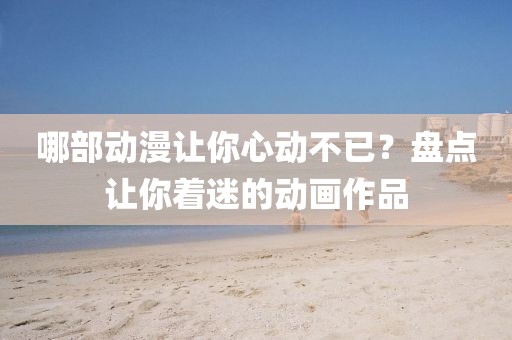 哪部动漫让你心动不已？盘点让你着迷的动画作品