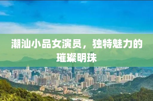 潮汕小品女演员，独特魅力的璀璨明珠