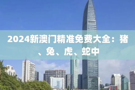 2024新澳门精准免费大全：猪、兔、虎、蛇中