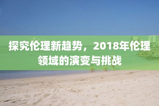 探究伦理新趋势，2018年伦理领域的演变与挑战